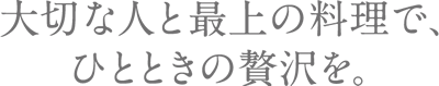 大切な人と最上の料理で、ひとときの贅沢を。